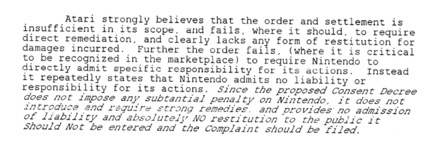 Atari strongly believes that the order and settlement is insufficient in its scope, and fails, where it should, to require direct remediation, and clearly lacks any form of restitution for damages incurred. Further the order fails, (where it is critical to be recognized in the marketplace) to require Nintendo to directly admit specific responsibility for its actions. Instead it repeatedly states that Nintendo admits no liability or responsibility for its actions. Since the proposed Consent Decree does not impose any substantial penalty on Nintendo, it does not introduce and require strong remedies and provides no admission of liability and absolutely NO restitution to the public it Should Not be entered in the Complaint should be filed.