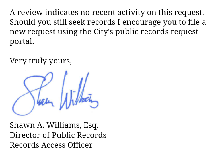 EMAIL EXCERPT: A review indicates no recent activity on this request. Should you still seek records I encourage you to file a new request using the City's public records request portal.    Very truly yours,    Shawn A. Williams, Esq.  Director of Public Records  Records Access Officer